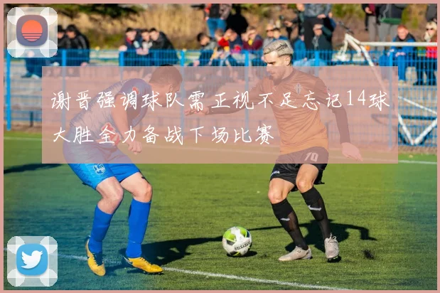 谢晋强调球队需正视不足忘记14球大胜全力备战下场比赛