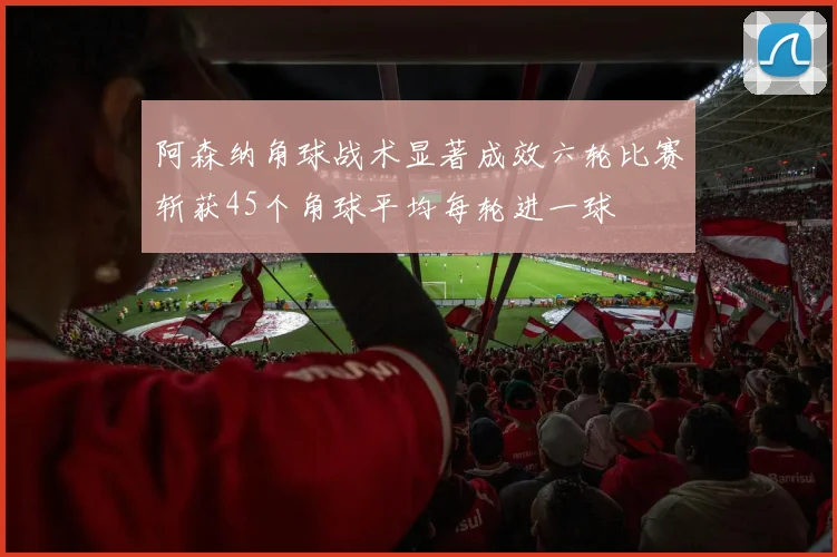 阿森纳角球战术显著成效六轮比赛斩获45个角球平均每轮进一球