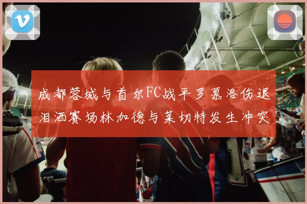 成都蓉城与首尔FC战平罗慕洛伤退泪洒赛场林加德与莱切特发生冲突