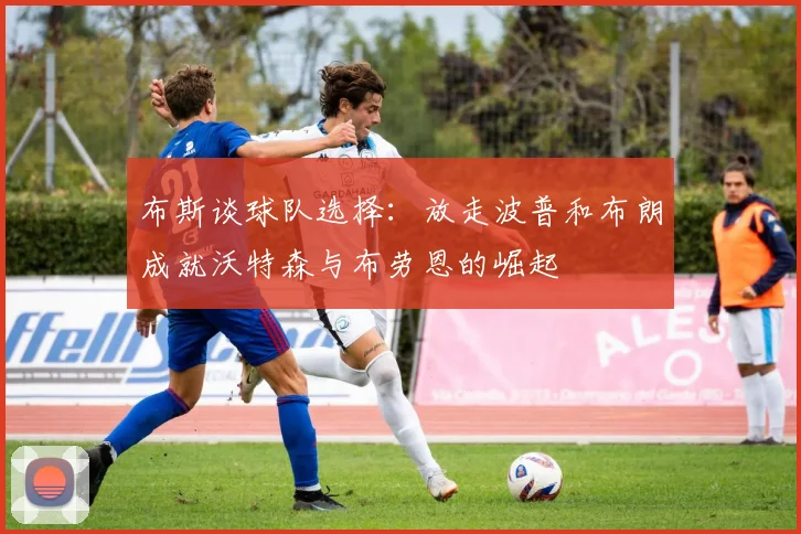 布斯谈球队选择：放走波普和布朗成就沃特森与布劳恩的崛起