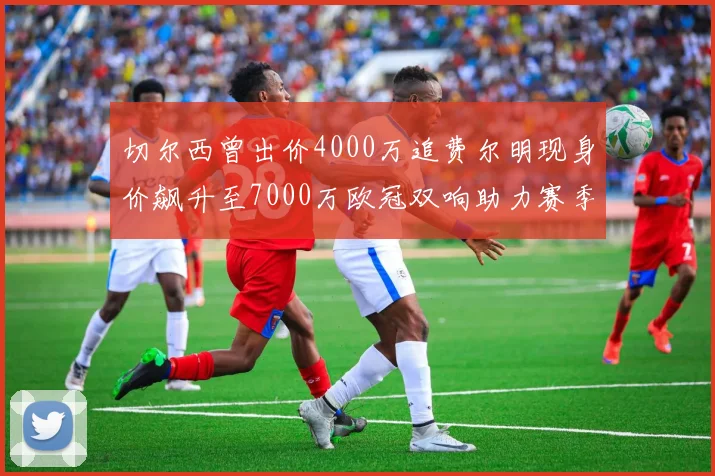 切尔西曾出价4000万追费尔明现身价飙升至7000万欧冠双响助力赛季双10
