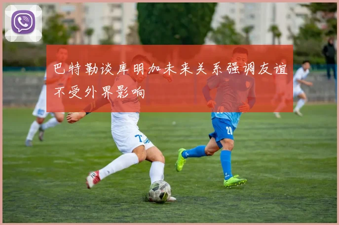 巴特勒谈库明加未来关系强调友谊不受外界影响
