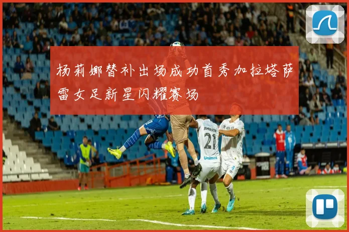 杨莉娜替补出场成功首秀加拉塔萨雷女足新星闪耀赛场