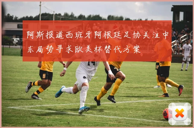 阿斯报道西班牙阿根廷足协关注中东局势寻求欧美杯替代方案