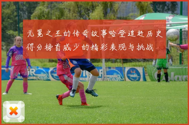 无冕之王的传奇故事哈登追赶历史得分榜首威少的精彩表现与挑战