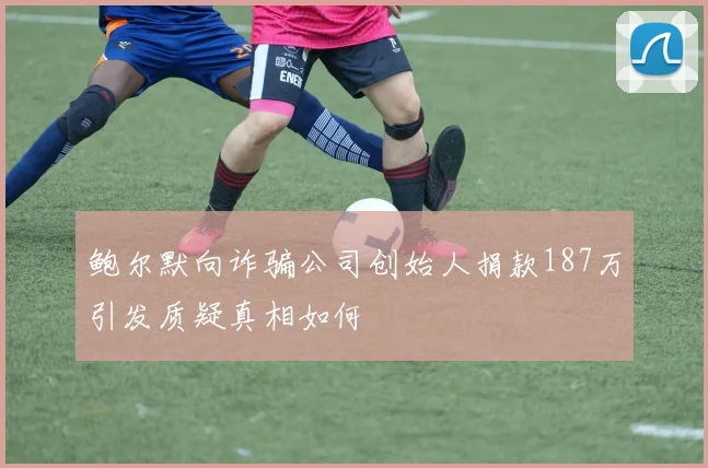 鲍尔默向诈骗公司创始人捐款187万引发质疑真相如何