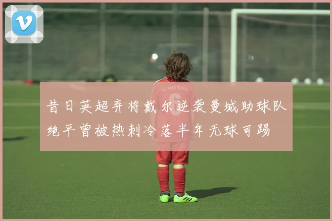 昔日英超弃将戴尔逆袭曼城助球队绝平曾被热刺冷落半年无球可踢