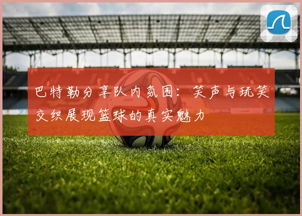 巴特勒分享队内氛围：笑声与玩笑交织展现篮球的真实魅力