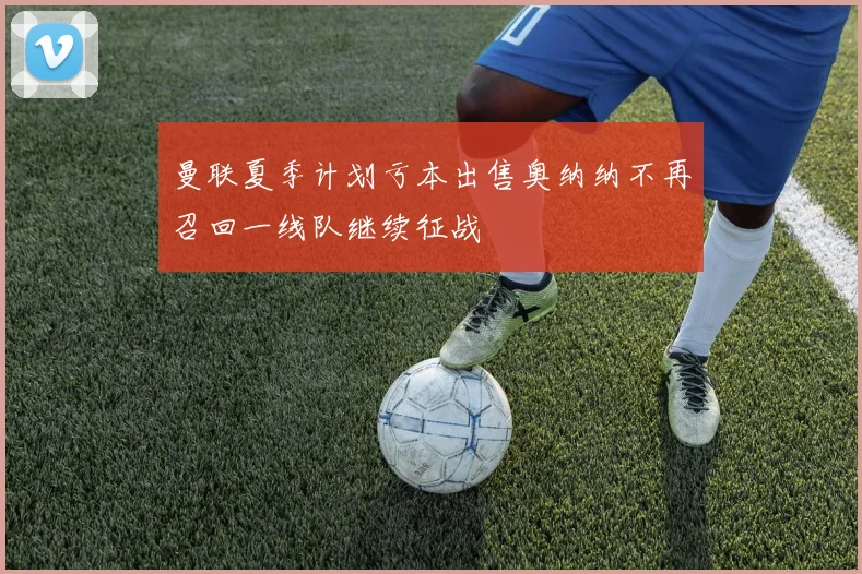 曼联夏季计划亏本出售奥纳纳不再召回一线队继续征战