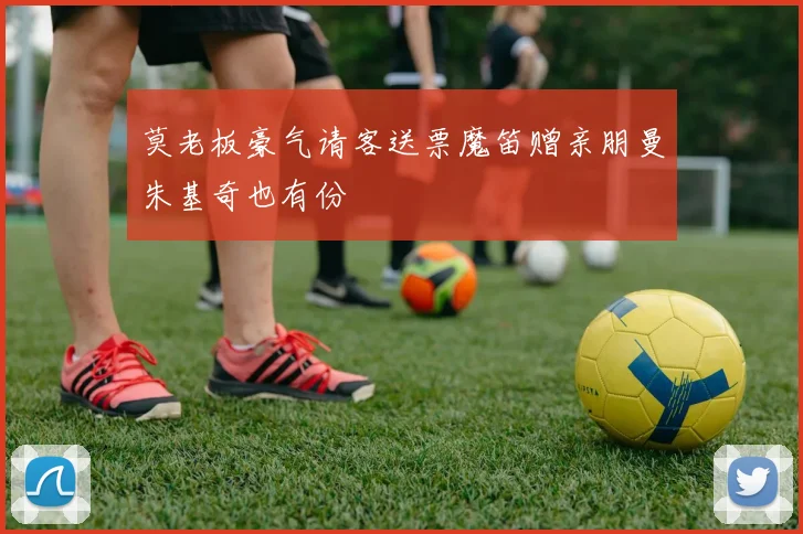 莫老板豪气请客送票魔笛赠亲朋曼朱基奇也有份