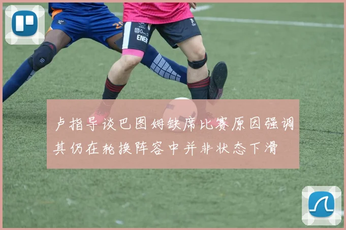 卢指导谈巴图姆缺席比赛原因强调其仍在轮换阵容中并非状态下滑