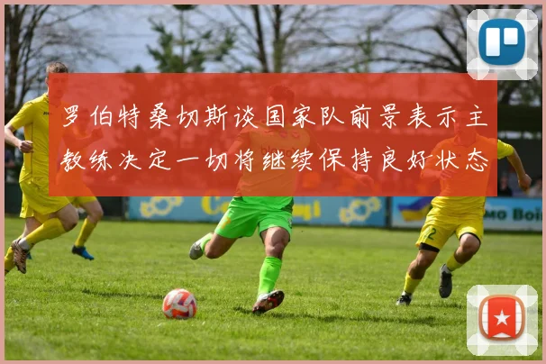 罗伯特桑切斯谈国家队前景表示主教练决定一切将继续保持良好状态