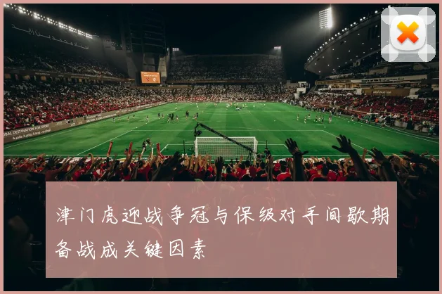 津门虎迎战争冠与保级对手间歇期备战成关键因素