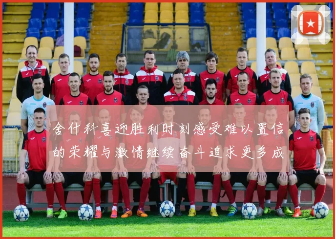 舍什科喜迎胜利时刻感受难以置信的荣耀与激情继续奋斗追求更多成就