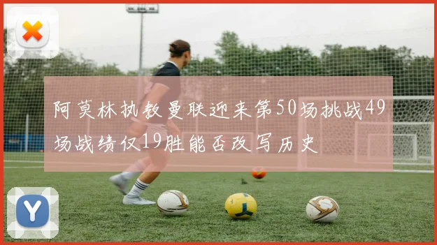 阿莫林执教曼联迎来第50场挑战49场战绩仅19胜能否改写历史