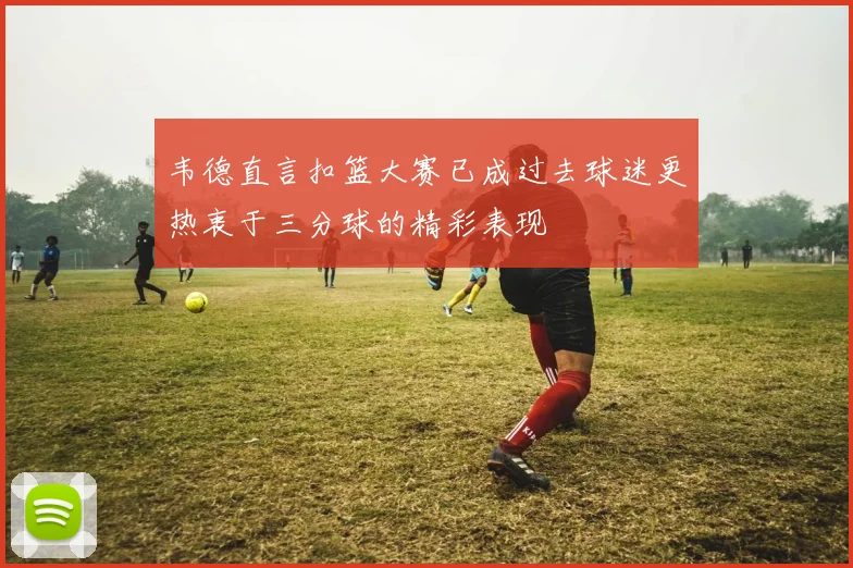韦德直言扣篮大赛已成过去球迷更热衷于三分球的精彩表现