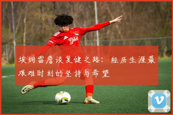 埃姆雷詹谈复健之路：经历生涯最艰难时刻的坚持与希望