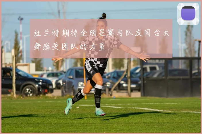 杜兰特期待全明星赛与队友同台共舞感受团队的力量