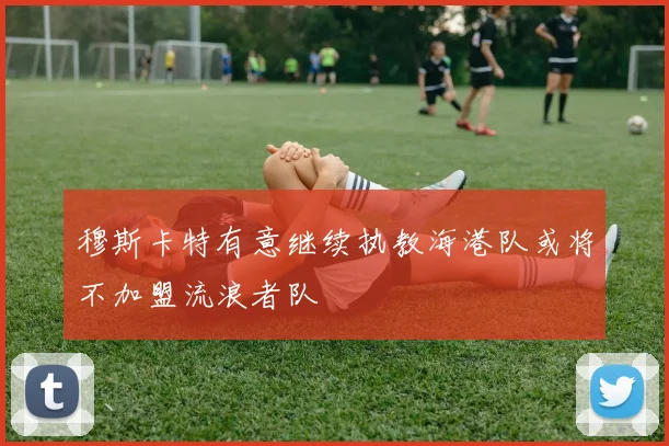 穆斯卡特有意继续执教海港队或将不加盟流浪者队