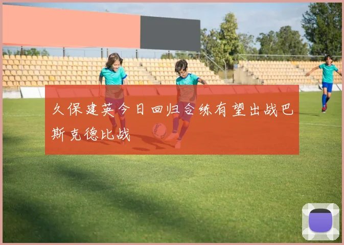 久保建英今日回归合练有望出战巴斯克德比战