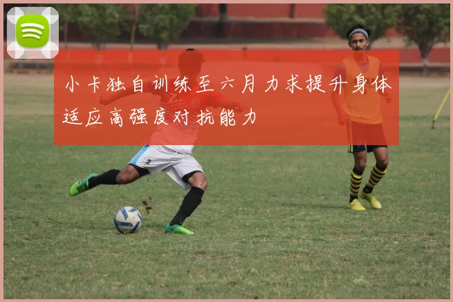 小卡独自训练至六月力求提升身体适应高强度对抗能力
