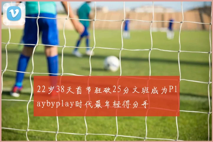 22岁38天首节狂砍25分文班成为Playbyplay时代最年轻得分手