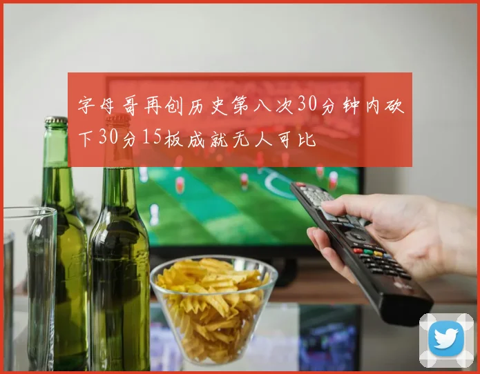 字母哥再创历史第八次30分钟内砍下30分15板成就无人可比