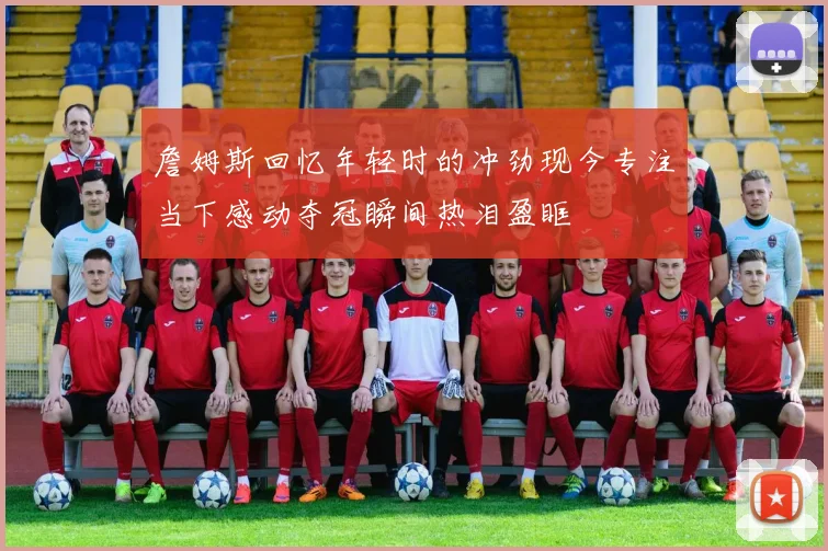 詹姆斯回忆年轻时的冲劲现今专注当下感动夺冠瞬间热泪盈眶