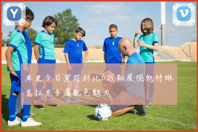 库里今日穿搭科比6战靴展现凯特琳克拉克专属配色魅力