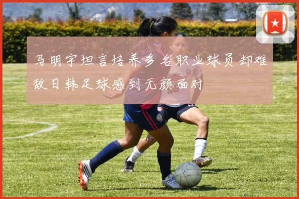马明宇坦言培养多名职业球员却难敌日韩足球感到无颜面对