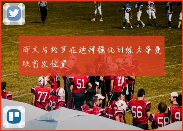海文与约罗在迪拜强化训练力争曼联首发位置