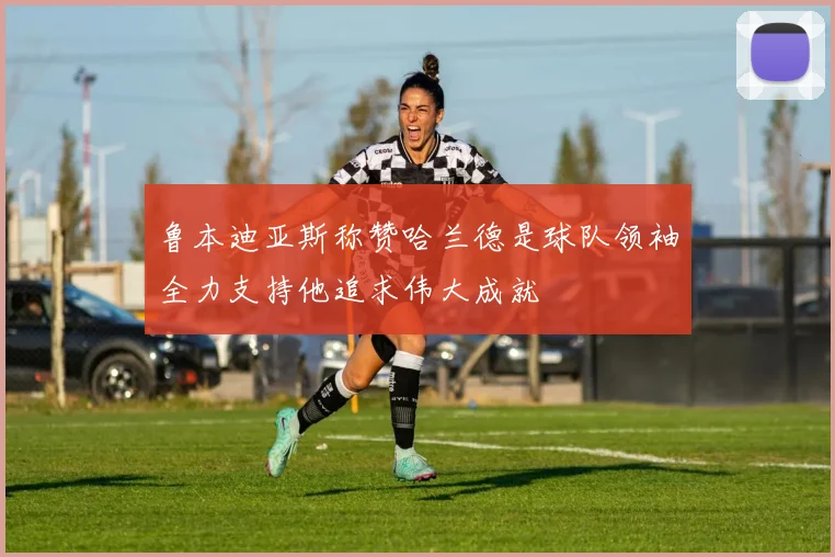 鲁本迪亚斯称赞哈兰德是球队领袖全力支持他追求伟大成就
