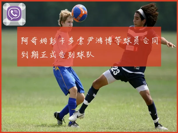 阿奇姆彭卡多索尹鸿博等球员合同到期正式告别球队